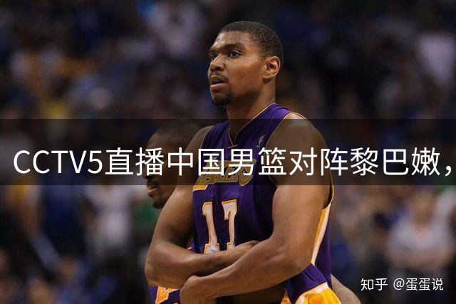 CCTV5直播中国男篮对阵黎巴嫩，关键战内线成胜负手